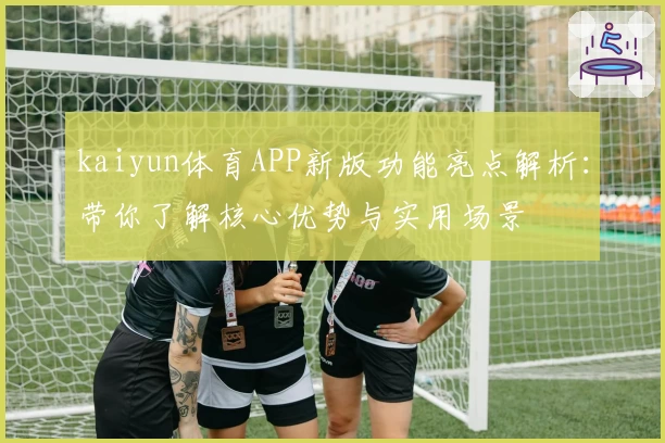 kaiyun体育APP新版功能亮点解析：带你了解核心优势与实用场景
