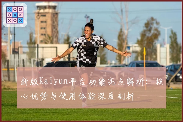新版Kaiyun平台功能亮点解析：核心优势与使用体验深度剖析